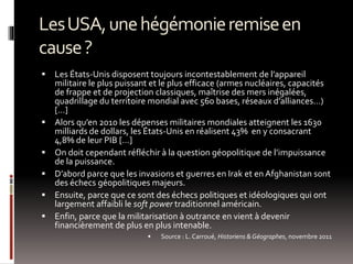 LesUSA,unehégémonieremiseen
cause?
 Les États-Unis disposent toujours incontestablement de l’appareil
militaire le plus puissant et le plus efficace (armes nucléaires, capacités
de frappe et de projection classiques, maîtrise des mers inégalées,
quadrillage du territoire mondial avec 560 bases, réseaux d’alliances…)
[…]
 Alors qu’en 2010 les dépenses militaires mondiales atteignent les 1630
milliards de dollars, les États-Unis en réalisent 43% en y consacrant
4,8% de leur PIB […]
 On doit cependant réfléchir à la question géopolitique de l’impuissance
de la puissance.
 D’abord parce que les invasions et guerres en Irak et en Afghanistan sont
des échecs géopolitiques majeurs.
 Ensuite, parce que ce sont des échecs politiques et idéologiques qui ont
largement affaibli le soft power traditionnel américain.
 Enfin, parce que la militarisation à outrance en vient à devenir
financièrement de plus en plus intenable.
 Source : L.Carroué, Historiens &Géographes, novembre 2011
 