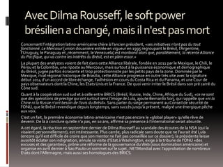 AvecDilmaRousseff,lesoftpower
brésilienachangé,maisiln'estpasmort
Concernant l’intégration latino-américaine chère à l’ancien président, «ses initiatives n’ont pas du tout
fonctionné. Le Mercosur [union douanière entrée en vigueur en 1995 regroupant le Brésil, l’Argentine,
l’Uruguay, le Paraguay et ,récemment, leVenezuela]est moribond alors que, parallèlement, la récente Alliance
du Pacifique, qui va contre les intérêts du Brésil, est en plein essor.»
La plupart des analystes voient de fait dans cette Alliance libérale, fondée en 2011 par le Mexique, le Chili, le
Pérou et la Colombie, une riposte au Mercosur, mais surtout à la puissance économique et démographique
du Brésil, jugée parfois écrasante et trop protectionniste par les petits pays de la zone. Dominée par le
Mexique, rival régional historique de Brasilia, cette Alliance progresse en outre très vite avec la signature
début 2014 d’un accord de libre échange, l’adhésion en cours duCosta Rica et du Panama, et une Cour de
pays observateurs dont la Chine, les Etats Unis et la France. De quoi venir irriter le Brésil dans son pré carré du
Cône sud.
Quant à la coopération sud sud et à celle entre BRICS (Brésil, Russie, Inde, Chine, Afrique du Sud), «ce ne sont
que des opérations de prestige qui ont surtout servi l’image de Lula, ajoute Bernardo Sorj, qui rappelle que «ni la
Chine ni la Russie n‘ont besoin de l’avis du Brésil». Sans parler du siège permanent au Conseil de sécurité de
l’ONU, que le Brésil revendique depuis longtemps, sans succès jusqu’à présent, malgré une énergique pêche
aux voix.
C’est un fait, la première économie latino-américaine n’est pas encore le «global player» qu’elle rêve de
devenir. De là à conclure qu’elle n’a pas, en 10 ans, affirmé sa présence à l’international serait absurde.
A cet égard, la réaction en septembre dernier de Dilma Rousseff au scandale des écoutes de la NSA (qui la
visaient personnellement), est intéressante. Plus carrée, plus radicale sans doute que ne l’aurait été Lula
(encore qu’il est difficile de croire que son mentor ne l’ait pas conseillée sur ce dossier), la présidente laisse
aussitôt éclater son indignation, annule sa visite d’Etat àWashington, exige à la tribune de l’ONU «des
excuses et des garanties», prône une réforme de la gouvernance duWeb (sous domination américaine) et
organise en avril dernier à Sao Paulo un sommet sur le sujet ,NETMondial avec l’approbation de nombreux
Etats dont l’Allemagne, mais aussi ses homologues des BRICS.
 