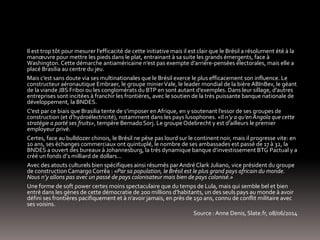 Il est trop tôt pour mesurer l’efficacité de cette initiative mais il est clair que le Brésil a résolument été à la
manœuvre pour mettre les pieds dans le plat, entrainant à sa suite les grands émergents, face à
Washington. Cette démarche antiaméricaine n’est pas exempte d’arrière-pensées électorales, mais elle a
placé Brasilia au centre du jeu.
Mais c’est sans doute via ses multinationales que le Brésil exerce le plus efficacement son influence. Le
constructeur aéronautique Embraer, le groupe minierVale, le leader mondial de la bière ABInBev, le géant
de la viande JBS Friboi ou les conglomérats du BTP en sont autant d’exemples. Dans leur sillage, d’autres
entreprises sont incitées à franchir les frontières, avec le soutien de la très puissante banque nationale de
développement, la BNDES.
C’est par ce biais que Brasilia tente de s’imposer en Afrique, en y soutenant l’essor de ses groupes de
construction (et d’hydroélectricité), notamment dans les pays lusophones. «Il n’y a qu’en Angola que cette
stratégie a porté ses fruits», tempère Bernado Sorj. Le groupe Odebrecht y est d’ailleurs le premier
employeur privé.
Certes, face au bulldozer chinois, le Brésil ne pèse pas lourd sur le continent noir, mais il progresse vite: en
10 ans, ses échanges commerciaux ont quintuplé, le nombre de ses ambassades est passé de 17 à 32, la
BNDES a ouvert des bureaux à Johannesburg, la très dynamique banque d’investissement BTG Pactual y a
créé un fonds d’1 milliard de dollars...
Avec des atouts culturels bien spécifiques ainsi résumés par André Clark Juliano, vice président du groupe
de constructionCamargo Corrêa : «Par sa population, le Brésil est le plus grand pays africain du monde.
Nous n’y allons pas avec un passé de pays colonisateur mais bien de pays colonisé.»
Une forme de soft power certes moins spectaculaire que du temps de Lula, mais qui semble bel et bien
entré dans les gènes de cette démocratie de 200 millions d’habitants, un des seuls pays au monde à avoir
défini ses frontières pacifiquement et à n’avoir jamais, en près de 150 ans, connu de conflit militaire avec
ses voisins.
Source : Anne Denis, Slate.fr, 08/06/2014
 