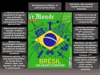 L’industrie représente
40% du PIB brésilien :
8ème puissance
sidérurgique en 2011/
4ème constructeur
automobile mondial
Petrobras, une des 1ère
entreprises énergétiques
mondiales. Recherche,
l’extraction, le raffinage
et le transport + éthanol
Embraer, 3ème
constructeur mondial
(après Airbus et Boeing)
: aviation militaire et
civile, vecteur
d’affirmation de
puissance
Maitrise des
technologies nucléaires
: le Brésil possède 6%
des réserves mondiales
d’uranium + 2 réacteurs
nucléaires
Puissance agricole : 3ème
plus grand exportateur
du monde (Sucre,
éthanol, tabac, soja,
agrumes, café, haricots
et viande bovine…)
Rayonnement culturel
mondial : le Brésil
accueillera la coupe du
monde de football en
2014 et les JO en 2016
Le Brésil produit 22%
du pétrole et du gaz en
eaux profondes
(développement des
techniques de forage à
plus de 2 km)
Le Brésil est un lieu de
tourisme international.
Christ du Corcovado,
carnaval de Rio
Sao Paulo, ville mondiale,
capitale économique et
financière
Développement militaire : le
porte avion Sao Paulo
 