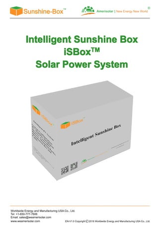 Worldwide Energy and Manufacturing USA Co., Ltd.
Tel: +1-650-777-7606
Email: sales@weamerisolar.com
www.weamerisolar.com EN-V1.0 Copyright○C 2018 Worldwide Energy and Manufacturing USA Co., Ltd.
IntelligentIntelligentIntelligentIntelligent SunshineSunshineSunshineSunshine BoxBoxBoxBox
iSBiSBiSBiSBoxoxoxoxTMTMTMTM
SolarSolarSolarSolar PowerPowerPowerPower SystemSystemSystemSystem
 