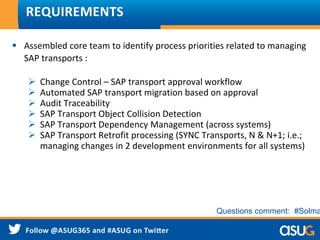 REQUIREMENTS
 Assembled core team to identify process priorities related to managing
SAP transports :
 Change Control – SAP transport approval workflow
 Automated SAP transport migration based on approval
 Audit Traceability
 SAP Transport Object Collision Detection
 SAP Transport Dependency Management (across systems)
 SAP Transport Retrofit processing (SYNC Transports, N & N+1; i.e.;
managing changes in 2 development environments for all systems)
Questions comment: #Solma
 