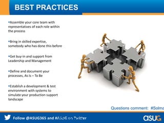 BEST PRACTICES
Assemble your core team with
representatives of each role within
the process
Bring in skilled expertise,
somebody who has done this before
Get buy-in and support from
Leadership and Management
Define and document your
processes, As Is – To Be
Establish a development & test
environment with systems to
simulate your production support
landscape
#Solman
Questions comment: #Solma
 