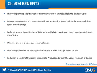  Improved planning, coordination and communication of changes across the entire solution
 Process improvements in combination with tool automation, would reduce the amount of time
spent on each change
 Reduce transport inspection from 100% to those likely to have impact based on automated alerts
from ChaRM
 Minimize errors in process due to manual steps
 Improved procedures for keeping dual landscape in SYNC through use of Retrofit
 Reduction in total # of transports imported to Production through the use of Transport of Copies
ChaRM BENEFITS
Questions comment: #Solma
 