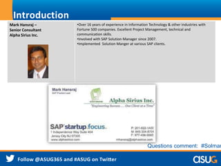 Introduction
Mark Hansraj –
Senior Consultant
Alpha Sirius Inc.
•Over 16 years of experience in Information Technology & other industries with
Fortune 500 companies. Excellent Project Management, technical and
communication skills.
•Involved with SAP Solution Manager since 2007.
•Implemented Solution Manger at various SAP clients.
Questions comment: #Solman
 