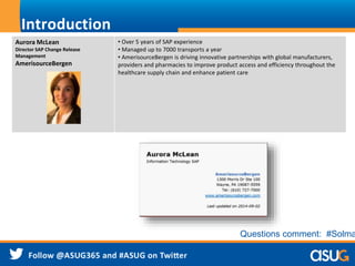 Introduction
Aurora McLean
Director SAP Change Release
Management
AmerisourceBergen
• Over 5 years of SAP experience
• Managed up to 7000 transports a year
• AmerisourceBergen is driving innovative partnerships with global manufacturers,
providers and pharmacies to improve product access and efficiency throughout the
healthcare supply chain and enhance patient care
Questions comment: #Solma
 