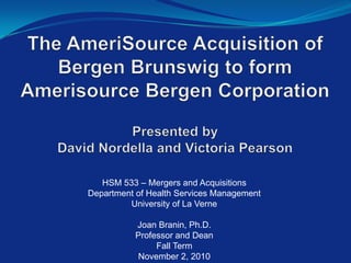 The AmeriSource Acquisition of Bergen Brunswig to formAmerisource Bergen Corporation Presented byDavid Nordella and Victoria Pearson  HSM 533 – Mergers and AcquisitionsDepartment of Health Services ManagementUniversity of La Verne Joan Branin, Ph.D.Professor and DeanFall TermNovember 2, 2010  
