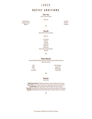 L U N C H
Prices subject to 8.9% Sales Tax & 24% Service Charge
B U F F E T A D D I T I O N S
Slider Bar
Lettuce, Tomato & Pickles
Select Two
Buffalo Chicken
Chicken Parmesan
BBQ Pork
French Dip
Meatball
Traditional
$9
Pizza Bar
Bread Sticks & Parmesan Cheese
Select Two
Four Cheese
Pepperoni
Sausage
Combination
Vegetarian
Meat Lovers
Chicken, Bacon & Roasted Garlic
Hawaiian
$10
Chicken Wing Bar
Traditional & Boneless Wings with Carrots, Celery, Bleu Cheese & Ranch Dressing
Select Three Sauces
Mild
Medium
Hot
Honey BBQ
Garlic Parmesan
Sweet Chile
Chipotle Lime
Smokey BBQ
$10
Wrap Bar
Select Three
Grilled Chicken Caesar-Grilled Chicken, Romaine, Parmesan Cheese, Garlic Croutons
Pesto Turkey- Oven Roasted Turkey, Spinach, Asiago Cheese, Red Peppers, Basil Pesto
Teriyaki Chicken- Marinated Chicken, Mixed Vegetables, Red Onions, Cabbage
Roast Beef- Roast Beef, Sharp Cheddar Cheese, Horseradish, Caramelized Onions, Romaine
Vegetable-Grilled Wild Mushroom, Roasted Red Peppers, Red Onion, Balsamic, Fresh Basil
$13
 