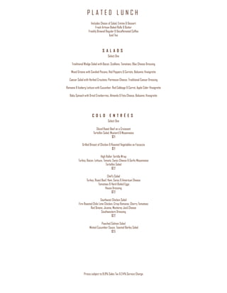P L A T E D L U N C H
Prices subject to 8.9% Sales Tax & 24% Service Charge
Includes Choice of Salad, Entrée & Dessert
Fresh Artisan Baked Rolls & Butter
Freshly Brewed Regular & Decaffeinated Coffee
Iced Tea
S A L A D S
Select One
Traditional Wedge Salad with Bacon, Scallions, Tomatoes, Blue Cheese Dressing
Mixed Greens with Candied Pecans, Red Peppers & Carrots, Balsamic Vinaigrette
Caesar Salad with Herbed Croutons, Parmesan Cheese, Traditional Caesar Dressing
Romaine & Iceberg Lettuce with Cucumber, Red Cabbage & Carrot, Apple Cider Vinaigrette
Baby Spinach with Dried Cranberries, Almonds & Feta Cheese, Balsamic Vinaigrette
C O L D E N T R É E S
Select One
Sliced Roast Beef on a Croissant
Tortellini Salad, Mustard & Mayonnaise
$21
Grilled Breast of Chicken & Roasted Vegetables on Focaccia
$21
High Roller Tortilla Wrap
Turkey, Bacon, Lettuce, Tomato, Swiss Cheese & Garlic Mayonnaise
Tortellini Salad
$22
Chef’s Salad
Turkey, Roast Beef, Ham, Swiss & American Cheese
Tomatoes & Hard-Boiled Eggs
House Dressing
$22
Southwest Chicken Salad
Fire-Roasted Chile Lime Chicken, Crisp Romaine, Cherry Tomatoes
Red Onions, Jicama, Monterey Jack Cheese
Southwestern Dressing
$22
Poached Salmon Salad
Minted Cucumber Sauce, Toasted Barley Salad
$25
 