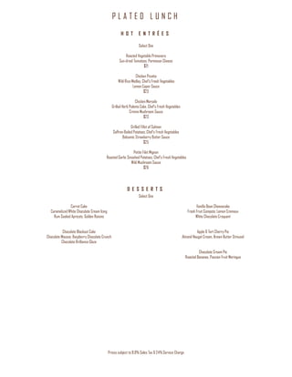 P L A T E D L U N C H
Prices subject to 8.9% Sales Tax & 24% Service Charge
H O T E N T R É E S
Select One
Roasted Vegetable Primavera
Sun-dried Tomatoes, Parmesan Cheese
$21
Chicken Picatta
Wild Rice Medley, Chef’s Fresh Vegetables
Lemon Caper Sauce
$23
Chicken Marsala
Grilled Herb Polenta Cake, Chef’s Fresh Vegetables
Crimini Mushroom Sauce
$23
Grilled Fillet of Salmon
Saffron Boiled Potatoes, Chef’s Fresh Vegetables
Balsamic Strawberry Butter Sauce
$25
Petite Filet Mignon
Roasted Garlic Smashed Potatoes, Chef’s Fresh Vegetables
Wild Mushroom Sauce
$26
D E S S E R T S
Select One
Carrot Cake
Caramelized White Chocolate Cream Icing
Rum Soaked Apricots, Golden Raisins
Chocolate Blackout Cake
Chocolate Mousse, Raspberry Chocolate Crunch
Chocolate Brilliance Glaze
Vanilla Bean Cheesecake
Fresh Fruit Compote, Lemon Cremeux
White Chocolate Croquant
Apple & Tart Cherry Pie
Almond Nougat Cream, Brown Butter Streusel
Chocolate Cream Pie
Roasted Bananas, Passion Fruit Meringue
 