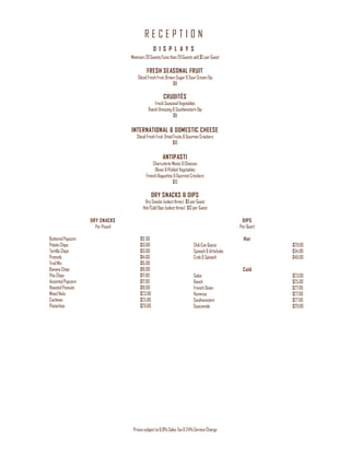 R E C E P T I O N
Pricessubjectto8.9%Sales Tax&24%ServiceCharge
D I S P L A Y S
Minimum20Guests/Lessthan20Guestsadd$5 perGuest
FRESH SEASONAL FRUIT
SlicedFreshFruit,BrownSugar&SourCreamDip
$8
CRUDITÉS
FreshSeasonalVegetables
RanchDressing&Southwestern Dip
$8
INTERNATIONAL & DOMESTIC CHEESE
SlicedFreshFruit,DriedFruits&GourmetCrackers
$10
ANTIPASTI
CharcuterieMeats&Cheeses
Olives &Pickled Vegetables
FrenchBaguettes&GourmetCrackers
$13
DRY SNACKS & DIPS
DrySnacks (selectthree) $8perGuest
Hot/ColdDips(selectthree) $13perGuest
DRY SNACKS
PerPound
ButteredPopcorn $12.00
PotatoChips $13.00
TortillaChips $13.00
Pretzels $14.00
TrailMix $15.00
BananaChips $16.00
PitaChips $17.00
AssortedPopcorn $17.00
RoastedPeanuts $19.00
MixedNuts $23.00
Cashews $25.00
Pistachios $29.00
DIPS
PerQuart
Hot
ChiliConQueso $29.00
Spinach&Artichoke $34.00
Crab&Spinach $40.00
Cold
Salsa $23.00
Ranch $25.00
French Onion $27.00
Hummus $27.00
Southwestern $27.00
Guacamole $29.00
 