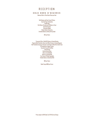 R E C E P T I O N
Pricessubjectto8.9%Sales Tax&24%ServiceCharge
C O L D H O R S D ’ O E U V R E S
MinimumOrderis ThreeDozenPiecesperItem
RedPotatoeswithSourCream&Chives
AssortedFingerSandwiches
DeviledEggs
BrieCheese,Strawberries &Walnutson Toast
AssortedCrostinis
Prosciutto&Melon
ChickenSaladinPotatoCup
ArtichokeBottomswithBayShrimpSalad
$44perDozen
Prosciutto&Brie, Truffle Oil& Honeyon ToastedBrioche
PepperedBeefTenderloin,Onion Jam &MicroGreenson ToastedBaguette
Beef TenderloinCarpaccio,Parmesan,FriedCapers&Olive OilonGarlic Toast
ElkTenderloinonPepperCrostini
CucumberCupwithCrabMeat
JumboShrimp
ShrimpCevicheShots
Clamson theHalfShell
OystersontheHalfShell
Tuna Tartare&Pickled Vegetables
SmokedSalmononBuckwheatBlini
$50perDozen
ButlerPassed$130perServer
 