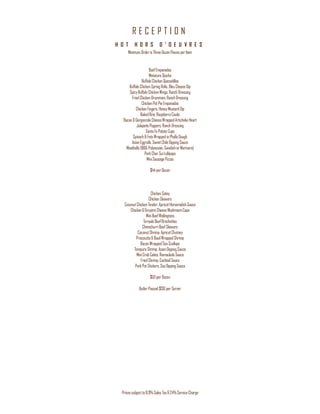 R E C E P T I O N
Pricessubjectto8.9%Sales Tax&24%ServiceCharge
H O T H O R S D ’ O E U V R E S
MinimumOrderis ThreeDozenPiecesperItem
BeefEmpanadas
Miniature Quiche
BuffaloChicken Quesadillas
BuffaloChickenSpringRolls,BleuCheeseDip
SpicyBuffaloChickenWings,RanchDressing
FriedChickenDrummies,RanchDressing
ChickenPotPieEmpanadas
ChickenFingers,HoneyMustardDip
BakedBrie,RaspberryCoulis
Bacon&GorgonzolaCheeseWrappedArtichokeHeart
JalapeñoPoppers,RanchDressing
SantaFePotatoCups
Spinach&FetaWrappedinPhylloDough
AsianEggrolls,SweetChileDippingSauce
Meatballs(BBQ,Polynesian,SwedishorMarinara)
PorkCharSuiLollipops
MiniSausagePizzas
$44perDozen
ChickenSatay
ChickenSkewers
CoconutChicken Tender,ApricotHorseradishSauce
Chicken&GruyèreCheeseMushroomCaps
MiniBeefWellingtons
TeriyakiBeefBrochettes
ChimichurriBeefSkewers
CoconutShrimp,ApricotChutney
Prosciutto&BasilWrappedShrimp
BaconWrappedSeaScallops
TempuraShrimp,AsianDippingSauce
MiniCrabCakes,RemouladeSauce
FriedShrimp,CocktailSauce
PorkPotStickers,SoyDippingSauce
$50perDozen
ButlerPassed$130perServer
 