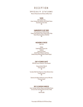 R E C E P T I O N
Pricessubjectto8.9%Sales Tax&24%ServiceCharge
S P E C I A L T Y S T A T I O N S
Minimum20Guests/lessthan20Guestsadd$5perGuest
TACOS
BeeforChicken Tacos
Lettuce,Tomatoes Onions,MontereyJack&CheddarCheeses
Guacamole,SourCream,Salsa
$10
HAMBURGERS & HOT DOGS
1/3Pound Hamburgers&AllBeefHotDogs
Cheddar&SwissCheeses,Lettuce,Tomatoes,Onions,Pickles
Mustard,Mayonnaise,Ketchup,PickleRelish
$10
MACARONI & CHEESE
SelectThree
Seafood
SmokedCheddar&CountryHam
Traditional
Spinach&FetaCheese
SmokedChicken&MontereyJackCheese
AndouilleSausage,BlackenedChicken&RoastedPeppers
$15
CHEF ATTENDED SAUTÉ
$125Chef’sFeeper20Guestsfor2 HourReception
ShrimpwithGarlic & Olive Oil
(3 piecesperguest)
$14
TournedosofBeef,GreenPeppercornorSherryMushroomSauce
(4ouncesperguest)
$15
Colorado LambLollipopswithRosemaryLambJus &MintJelly
(4ouncesperguest)
$16
BEEF & CHICKEN CARNITAS
Lettuce,Tomatoes,Red Onions,MontereyJack&CheddarCheeses
Lime,SourCream,Guacamole,Salsa,Corn&Flour Tortillas
$16
(AddShrimp $6)
 