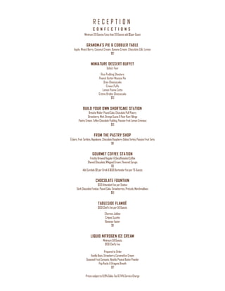 R E C E P T I O N
Pricessubjectto8.9%Sales Tax&24%ServiceCharge
C O N F E C T I O N S
Minimum20Guests/Lessthan20Guestsadd$5perGuest
GRANDMA’S PIE & COBBLER TABLE
Apple, Mixed Berry, Coconut Cream, Banana Cream, Chocolate Silk, Lemon
$12
MINIATURE DESSERT BUFFET
Select Four
Rice Pudding Shooters
Peanut Butter Mousse Pie
Oreo Cheesecake
Cream Puffs
Lemon Panna Cotta
Crème Brûlée Cheesecake
$13
BUILD YOUR OWN SHORTCAKE STATION
BriocheWafer,PoundCake,ChocolatePuffPastry
Strawberry,Mint,OrangeGuava&PearRumFillings
PastryCream, ToffeeChocolatePudding,PassionFruitLemonCremeux
$13
FROM THE PASTRY SHOP
Éclairs,FruitTartlets,Napoleons,ChocolateRaspberryDobos Tortes,PassionFruitTarts
$11
GOURMET COFFEE STATION
FreshlyBrewedRegular&DecaffeinatedCoffee
ShavedChocolate,WhippedCream,FlavoredSyrups
$9
AddCordials $9 perDrink&$130BartenderFeeper75 Guests
CHOCOLATE FOUNTAIN
$130AttendantFeeperStation
DarkChocolateFondue,PoundCake,Strawberries,Pretzels,Marshmallows
$10
TABLESIDE FLAMBÉ
$130Chef’sFeeper50Guests
Cherries Jubilee
CrêpesSuzette
BananasFoster
$11
LIQUID NITROGEN ICE CREAM
Minimum50Guests
$130Chef’sFee
Prepared to Order
VanillaBean,Strawberry,CaramelIceCream
SeasonalFruitCompote,Nutella,PeanutButterPowder
PopRocks &DragonsBreath
$17
 