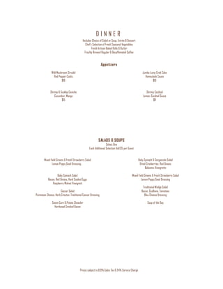 D I N N E R
Prices subject to 8.9% Sales Tax & 24% Service Charge
Includes Choice of Salad or Soup, Entrée & Dessert
Chef’s Selection of Fresh Seasonal Vegetables
Fresh Artisan Baked Rolls & Butter
Freshly Brewed Regular & Decaffeinated Coffee
Appetizers
Wild Mushroom Strudel
Red Pepper Coulis
$10
Shrimp & Scallop Ceviche
Cucumber, Mango
$15
Jumbo Lump Crab Cake
Remoulade Sauce
$13
Shrimp Cocktail
Lemon, Cocktail Sauce
$11
SALADS & SOUPS
Select One
Each Additional Selection Add $5 per Guest
Mixed Field Greens & Fresh Strawberry Salad
Lemon Poppy Seed Dressing
Baby Spinach Salad
Bacon, Red Onions, Hard Cooked Eggs
Raspberry Walnut Vinaigrett
Caesar Salad
Parmesan Cheese, Herb Crouton, Traditional Caesar Dressing
Sweet Corn & Potato Chowder
Hardwood Smoked Bacon
Baby Spinach & Gorgonzola Salad
Dried Cranberries, Red Onions
Balsamic Vinaigrette
Mixed Field Greens & Fresh Strawberry Salad
Lemon Poppy Seed Dressing
Traditional Wedge Salad
Bacon, Scallions, Tomatoes
Bleu Cheese Dressing
Soup of the Day
 