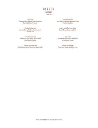 D I N N E R
Prices subject to 8.9% Sales Tax & 24% Service Charge
DESSERTS
Select One
Carrot Cake
Caramelized White Chocolate Cream Cheese Icing
Rum Soaked Raisins & Apricots
Chocolate Blackout Cake
Chocolate Mousse, Raspberry Chocolate Crunch
Chocolate Glaze
Vanilla Bean Cheesecake
Seasonal Fresh Fruit Compote, Lemon Cremeux
White Chocolate Croquant
Chocolate Tres Leches Cake
Sweet Cinnamon Cream, Passion Fruit Dulce de Leche
Strawberry Shortcake
Pound Cake, Orange Scented Mascarpone Cream
White Chocolate Wafer
Ginger & Vanilla Bean Crème Brûleé
Roasted Oranges, Ginger Snap Cookie
Apple Tartlet
Spiced Hazelnut Shell, Sweet Crème Fraîche
Caramel Almond Streusel
Flourless Chocolate Cake
Peanut Butter Mousse, Spiced Cherry Jam
 