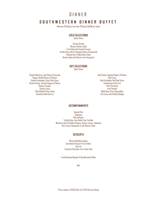 D I N N E R
Prices subject to 8.9% Sales Tax & 24% Service Charge
S O U T H W E S T E R N D I N N E R B U F F E T
Minimum 20 Guests/Less than 20 Guests Add $6 per Guest
COLD SELECTIONS
Select Three
Shrimp Ceviche
Mexican Chicken Salad
Fruit Salad with Toasted Coconut
Tortilla Chips with Fire Roasted Salsas & Guacamole
Roasted Corn & Black Bean Salad
Garden Salad with Cilantro Lime Vinaigrette
HOT SELECTIONS
Select Three
Chicken Monterey, Jack Cheese & Avocado
Pepper-Stuffed Breast of Chicken
Chicken Enchiladas, Green Chile Sauce
Chicken Fajitas, Sautéed Peppers & Onions
Chicken Tamales
Chicken Tacos
Chile-Rubbed Sirloin Steak
Smothered Beef Burrito
Beef Fajitas, Sautéed Peppers & Onions
Beef Tacos
Beef Enchiladas, Red Chile Sauce
Southwestern Pork Loin
Pork Chili Verde
Pork Tamales
Black Bean & Corn Quesadillas
Fish Tacos with Pickled Cabbage
ACCOMPANIMENTS
Spanish Rice
Calabasas
Refried Beans
Tortilla Chips, Taco Shells, Flour Tortillas
Monterey Jack & Cheddar Cheeses, Onions, Lettuce, Jalapeños
Sour Cream, Guacamole, Fresh Cilantro, Salsa
DESSERTS
Mexican Wedding Cookies
Caramelized Passion Fruit Tartlets
Churros
Cinnamon Chocolate Tres Leches Cake
Freshly Brewed Regular & Decaffeinated Coffee
$44
 