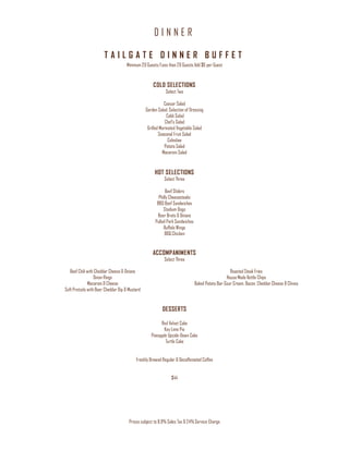 D I N N E R
Prices subject to 8.9% Sales Tax & 24% Service Charge
T A I L G A T E D I N N E R B U F F E T
Minimum 20 Guests/Less than 20 Guests Add $6 per Guest
COLD SELECTIONS
Select Two
Caesar Salad
Garden Salad, Selection of Dressing
Cobb Salad
Chef’s Salad
Grilled Marinated Vegetable Salad
Seasonal Fruit Salad
Coleslaw
Potato Salad
Macaroni Salad
HOT SELECTIONS
Select Three
Beef Sliders
Philly Cheesesteaks
BBQ Beef Sandwiches
Stadium Dogs
Beer Brats & Onions
Pulled Pork Sandwiches
Buffalo Wings
BBQ Chicken
ACCOMPANIMENTS
Select Three
Beef Chili with Cheddar Cheese & Onions
Onion Rings
Macaroni & Cheese
Soft Pretzels with Beer Cheddar Dip & Mustard
Roasted Steak Fries
House Made Kettle Chips
Baked Potato Bar-Sour Cream, Bacon, Cheddar Cheese & Chives
DESSERTS
Red Velvet Cake
Key Lime Pie
Pineapple Upside-Down Cake
Turtle Cake
Freshly Brewed Regular & Decaffeinated Coffee
$44
 