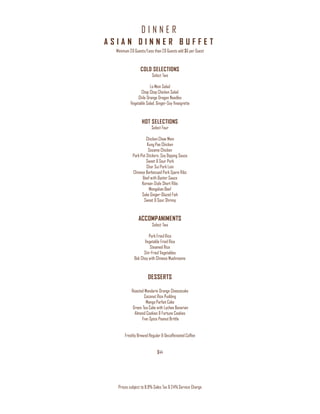 D I N N E R
Prices subject to 8.9% Sales Tax & 24% Service Charge
A S I A N D I N N E R B U F F E T
Minimum 20 Guests/Less than 20 Guests add $6 per Guest
COLD SELECTIONS
Select Two
Lo Mein Salad
Chop Chop Chicken Salad
Chile Orange Dragon Noodles
Vegetable Salad, Ginger-Soy Vinaigrette
HOT SELECTIONS
Select Four
Chicken Chow Mein
Kung Pao Chicken
Sesame Chicken
Pork Pot Stickers, Soy Dipping Sauce
Sweet & Sour Pork
Char Sui Pork Loin
Chinese Barbecued Pork Spare Ribs
Beef with Oyster Sauce
Korean-Style Short Ribs
Mongolian Beef
Sake Ginger-Glazed Fish
Sweet & Sour Shrimp
ACCOMPANIMENTS
Select Two
Pork Fried Rice
Vegetable Fried Rice
Steamed Rice
Stir-Fried Vegetables
Bok Choy with Chinese Mushrooms
DESSERTS
Roasted Mandarin Orange Cheesecake
Coconut Rice Pudding
Mango Parfait Cake
Green Tea Cake with Lychee Bavarian
Almond Cookies & Fortune Cookies
Five-Spice Peanut Brittle
Freshly Brewed Regular & Decaffeinated Coffee
$44
 
