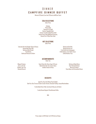 D I N N E R
Prices subject to 8.9% Sales Tax & 24% Service Charge
C A M P F I R E D I N N E R B U F F E T
Minimum 20 Guests/Less than 20 Guests add $6 per Guest
COLD SELECTIONS
Select Three
Coleslaw
Potato Salad
Seasonal Fruit Salad
Summer Vegetable Salad
Tomato, Cucumber & Red Onion Salad
Garden Green Salad, BBQ Ranch Dressing
Roasted Corn & Black Bean Salad
HOT SELECTIONS
Select Three
Colorado Chili with Cheddar Cheese & Onions
Braised Beef Short Ribs
Barbecued Beef Brisket
Fried Chicken
Barbecued Rotisserie Chicken
Barbecued Pork Ribs
Barbecued Pork Loin
Fried Catfish with Hushpuppies
Grilled Salmon, Lemon Butter Sauce
Grilled Rainbow Trout
ACCOMPANIMENTS
Select Two
Whipped Potatoes
Corn on the Cob
Cheddar Tater Tots
Steamed Broccoli
Sweet Potato Bar-Brown Sugar & Pecans
Baked Potato Bar-Sour Cream, Bacon
Cheddar Cheese & Chives
Barbecued Baked Beans
Oven-Roasted Potatoes
Macaroni & Cheese
Green Beans with Caramelized Onions
DESSERTS
Apple Pie, Pecan Pie & Warm Peach Cobbler
Build Your Own S’mores-Graham Cracker Brioche, Chocolate Pudding, Toasted Marshmallows
Freshly Baked Dinner Rolls, Cornbread & Biscuits with Butter
Freshly Brewed Regular & Decaffeinated Coffee
$46
 
