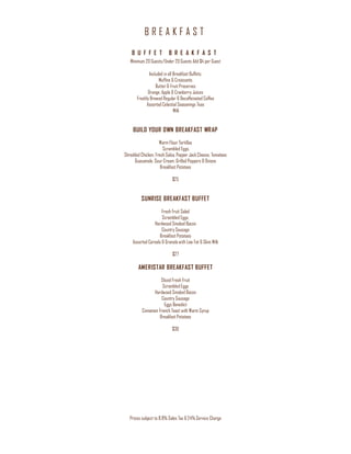B R E A K F A S T
Prices subject to 8.9% Sales Tax & 24% Service Charge
B U F F E T B R E A K F A S T
Minimum 20 Guests/Under 20 Guests Add $4 per Guest
Included in all Breakfast Buffets:
Muffins & Croissants
Butter & Fruit Preserves
Orange, Apple & Cranberry Juices
Freshly Brewed Regular & Decaffeinated Coffee
Assorted Celestial Seasonings Teas
Milk
BUILD YOUR OWN BREAKFAST WRAP
Warm Flour Tortillas
Scrambled Eggs,
Shredded Chicken, Fresh Salsa, Pepper Jack Cheese, Tomatoes
Guacamole, Sour Cream, Grilled Peppers & Onions
Breakfast Potatoes
$25
SUNRISE BREAKFAST BUFFET
Fresh Fruit Salad
Scrambled Eggs,
Hardwood Smoked Bacon
Country Sausage
Breakfast Potatoes
Assorted Cereals & Granola with Low Fat & Skim Milk
$27
AMERISTAR BREAKFAST BUFFET
Sliced Fresh Fruit
Scrambled Eggs
Hardwood Smoked Bacon
Country Sausage
Eggs Benedict
Cinnamon French Toast with Warm Syrup
Breakfast Potatoes
$30
 