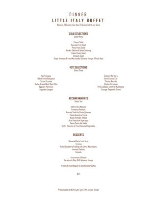 D I N N E R
Prices subject to 8.9% Sales Tax & 24% Service Charge
L I T T L E I T A L Y B U F F E T
Minimum 20 Guests/Less than 20 Guests Add $6 per Guest
COLD SELECTIONS
Select Three
Caesar Salad
Seasonal Fruit Salad
Pesto Pasta Salad
Garden Salad with Italian Dressing
Italian Potato Salad
Antipasti Salad
Grape Tomatoes & Fresh Mozzarella, Balsamic Vinegar & Fresh Basil
HOT SELECTIONS
Select Three
Beef Lasagna
Baked Penne Bolognese
Sirloin Pizzaiola
Italian Braised Beef Short Ribs
Eggplant Parmesan
Vegetable Lasagna
Calamari Marinara
Herb-Crusted Cod
Chicken Marsala
Chicken Parmesan
Pork Scallopini with Wild Mushrooms
Sausage, Peppers & Onions
ACCOMPANIMENTS
Select Two
Saffron Rice Milanese
Parmesan Potatoes
Roasted Garlic Au Gratin Potatoes
Potato Gnocchi al Forno
Baked Tortellini Alfredo
Orzo Pasta with Asparagus
Penne Pasta alla Vodka
Chef’s Selection of Fresh Seasonal Vegetables
DESSERTS
Seasonal Rustic Fruit Tarts
Tiramisu
Italian Raspberry Pudding with Citrus Mascarpone
Amaretti Cookies
Cannolis
Assortment of Breads
Served with Olive Oil & Balsamic Vinegar
Freshly Brewed Regular & Decaffeinated Coffee
$47
 