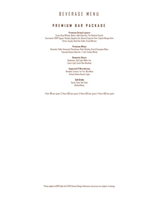 B E V E R A G E M E N U
Pricessubjectto8.9%Sales Tax&24%ServiceCharge. Selections and prices are subject to change.
P R E M I U M B A R P A C K A G E
Premium Brand Liquors
Crown Royal Whisky, Maker’s Mark Bourbon, The Glenlivet Scotch,
Courvoisier VSOP Cognac, Bombay Sapphire Gin, Bacardi Superior Rum, Captain Morgan Rum,
Patron Tequila, Ketel One Vodka, Grand Marnier
Premium Wines
Alexander Valley Vineyards Chardonnay, Relax Riesling, Girard Sauvignon Blanc,
Educated Guess Cabernet, J. Lohr Estates Merlot
Domestic Beers
Budweiser, Bud Light, Miller Lite,
Coors Light, Coors Non-Alcoholic
Imported & Microbrews
Heineken, Corona, Fat Tire, Blue Moon
Samuel Adams Boston Lager
Soft Drinks
Sprite, Coke, Diet Coke,
Bottled Water
1 Hour $19 per guest | 2 Hours $26 per guest | 3 Hours $33 per guest | 4 Hours $40 per guest
 