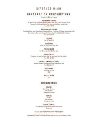 B E V E R A G E M E N U
Pricessubjectto8.9%Sales Tax&24%ServiceCharge. Selections and prices are subject to change.
B E V E R A G E O N C O N S U M P T I O N
Bartender Fee: $130 per 75 guests
HOUSE BRAND LIQUORS
Jim Beam Bourbon, Jack Daniel’s Whiskey, Dewar’s “White Label” Scotch, Courvoisier Cognac,
Tanqueray Dry Gin, Bacardi Superior Rum, Sauza Hornitos Tequila, Smirnoff Vodka
Host $7/Cash $7.50
PREMIUM BRAND LIQUORS
Crown Royal Whisky, Maker’s Mark Bourbon, The Glenlivet Scotch, Courvoisier VSOP Cognac, Bombay Sapphire Gin,
Bacardi Superior Rum, Captain Morgan Rum, Patron Tequila, Ketel One Vodka, Grand Marnier
Host $9/Cash $9.50
CORDIALS
Host $9/Cash $9.50
HOUSE WINES
Host $7 per glass/Cash $7.50 per glass
PREMIUM WINES
Host $10 per glass/Cash $10.50 per glass
DOMESTIC BEERS
Budweiser, Bud Light, Bud Select, Miller Lite, Coors Light, Coors Non-Alcoholic
Host $5.50/Cash $6
IMPORTED & MICROBREW BEERS
Heineken, Corona, Fat Tire, Blue Moon, Samuel Adams Boston Lager
Host $6.50/Cash $7
SOFT DRINKS
Sprite, Coke, Diet Coke
$3.25
BOTTLED WATER
$3.75
SPECIALTY DRINKS
MOJITOS
Classic-Mango-Strawberry
$185.00 pitcher
25 drinks per (1) pitcher
SANGRIA
Red-White
$185.00 pitcher
25 drinks per (1) pitch
CUSTOM COCKTAIL
Let our Mixologist create a themed cocktail for your event!
$11 per drink
Ask your sales representative about an ice sculpture
 