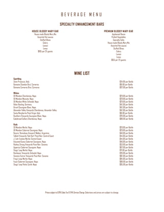 B E V E R A G E M E N U
Pricessubjectto8.9%Sales Tax&24%ServiceCharge. Selections and prices are subject to change.
SPECIALTY ENHANCEMENT BARS
HOUSE BLOODY MARY BAR
House made Bloody Mary Mix
Assorted Hot sauces
Stuffed Olives
Celery
Lemon
Limes
$105 per25 guests
PREMIUM BLOODY MARY BAR
Applewood Bacon
Pickled Vegetables
Specialty Salts
House made Bloody Mary Mix
Assorted Hot sauces
Stuffed Olives
Celery
Lemon
Limes
$155 per 25 guests
WINE LIST
Sparkling
Zonin Prosecco, Italy $34.00 per Bottle
Domaine Chandon Brut, Carneros $61.00 per Bottle
Domaine Carneros Brut, Carneros $97.00 per Bottle
Whites
CK Mondavi Chardonnay, Napa $29.00 per Bottle
CK Mondavi Moscato, Napa $29.00 per Bottle
CK Mondavi White Zinfandel, Napa $29.00 per Bottle
Relax Riesling, Germany $42.00 per Bottle
Girard Sauvignon Blanc, Napa $42.00 per Bottle
Alexander Valley Vineyards Chardonnay, Alexander Valley $42.00 per Bottle
Santa Margherita Pinot Grigio, Italy $61.00 per Bottle
Duckhorn Vineyards Sauvignon Blanc, Napa $79.00 per Bottle
Cakebread Cellars Chardonnay, Napa $89.00 per Bottle
Reds
CK Mondavi Merlot, Napa $29.00 per Bottle
CK Mondavi Cabernet Sauvignon, Napa $29.00 per Bottle
Decero 'Remolinas Vineyard' Malbec, Argentina $40.00 per Bottle
Talbott Vineyards 'Kali Hart' Pinot Noir, Central Coast $44.00 per Bottle
J. Lohr Estates Merlot, Central Coast $44.00 per Bottle
Educated Guess Cabernet Sauvignon, Napa $46.00 per Bottle
Rodney Strong Vineyards Pinot Noir, Sonoma $53.00 per Bottle
Uppercut Cabernet Sauvignon, Napa $67.00 per Bottle
Stags' Leap Merlot, Napa $71.00 per Bottle
Rombauer Vineyards Zinfandel, Napa $78.00 per Bottle
Sonoma-Cutrer Vineyards Pinot Noir, Sonoma $82.00 per Bottle
Frog's Leap Merlot, Napa $84.00 per Bottle
Faust Cabernet Sauvignon, Napa $89.00 per Bottle
Stags' Leap Petite Syrah, Napa $95.00 per Bottle
 
