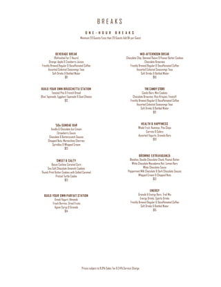 B R E A K S
Prices subject to 8.9% Sales Tax & 24% Service Charge
O N E - H O U R B R E A K S
Minimum 20 Guests/Less than 20 Guests Add $4 per Guest
BEVERAGE BREAK
(Refreshed for 2 Hours)
Orange, Apple & Cranberry Juices
Freshly Brewed Regular & Decaffeinated Coffee
Assorted Celestial Seasonings Teas
Soft Drinks & Bottled Water
$8
BUILD YOUR OWN BRUSCHETTA STATION
Toasted Pita & French Bread
Olive Tapenade, Eggplant Tapenade & Goat Cheese
$12
‘50s SUNDAE BAR
Vanilla & Chocolate Ice Cream
Strawberry Sauce
Chocolate & Butterscotch Sauces
Chopped Nuts, Maraschino Cherries
Sprinkles & Whipped Cream
$13
SWEET & SALTY
Bacon Cashew Caramel Corn
Sea Salt Chocolate Amaretti Cookies
Thumb Print Butter Cookies with Salted Caramel
Pretzel Turtle Cookie
$13
BUILD YOUR OWN PARFAIT STATION
Greek Yogurt, Almonds
Fresh Berries, Dried Fruits
Agave Syrup & Granola
$14
MID-AFTERNOON BREAK
Chocolate Chip, Oatmeal Raisin & Peanut Butter Cookies
Chocolate Brownies
Freshly Brewed Regular & Decaffeinated Coffee
Assorted Celestial Seasonings Teas
Soft Drinks & Bottled Water
$10
THE CANDY STORE
Candy Bars, Mini Cookies
Chocolate Brownies, Rice Krispies Treats®
Freshly Brewed Regular & Decaffeinated Coffee
Assorted Celestial Seasonings Teas
Soft Drinks & Bottled Water
$12
HEALTH & HAPPINESS
Whole Fruit, Hummus, Pita Chips
Carrots & Celery
Assorted Yogurts, Granola Bars
$13
BROWNIE EXTRAVAGANZA
Blondies, Double Chocolate Chunk, Peanut Butter
White Chocolate Macadamia Nut, Lemon Bars
White Chocolate Sauce
Peppermint Milk Chocolate & Dark Chocolate Sauces
Whipped Cream & Chopped Nuts
$13
ENERGY
Granola & Energy Bars, Trail Mix
Energy Drinks, Sports Drinks
Freshly Brewed Regular & Decaffeinated Coffee
Soft Drinks & Bottled Water
$15
 