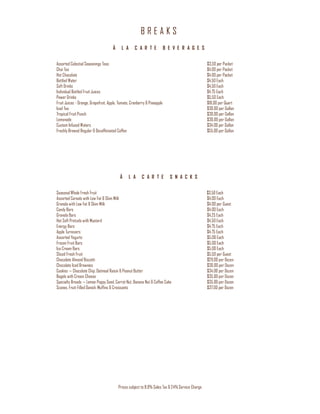 B R E A K S
Prices subject to 8.9% Sales Tax & 24% Service Charge
À L A C A R T E B E V E R A G E S
Assorted Celestial Seasonings Teas $3.50 per Packet
Chai Tea $4.00 per Packet
Hot Chocolate $4.00 per Packet
Bottled Water $4.50 Each
Soft Drinks $4.50 Each
Individual Bottled Fruit Juices $4.75 Each
Power Drinks $5.50 Each
Fruit Juices - Orange, Grapefruit, Apple, Tomato, Cranberry & Pineapple $18.00 per Quart
Iced Tea $30.00 per Gallon
Tropical Fruit Punch $30.00 per Gallon
Lemonade $30.00 per Gallon
Custom Infused Waters $34.00 per Gallon
Freshly Brewed Regular & Decaffeinated Coffee $55.00 per Gallon
À L A C A R T E S N A C K S
Seasonal Whole Fresh Fruit $3.50 Each
Assorted Cereals with Low Fat & Skim Milk $4.00 Each
Granola with Low Fat & Skim Milk $4.00 per Guest
Candy Bars $4.00 Each
Granola Bars $4.25 Each
Hot Soft Pretzels with Mustard $4.50 Each
Energy Bars $4.75 Each
Apple Turnovers $4.75 Each
Assorted Yogurts $5.00 Each
Frozen Fruit Bars $5.00 Each
Ice Cream Bars $5.00 Each
Sliced Fresh Fruit $5.50 per Guest
Chocolate Almond Biscotti $29.00 per Dozen
Chocolate Iced Brownies $30.00 per Dozen
Cookies — Chocolate Chip, Oatmeal Raisin & Peanut Butter $34.00 per Dozen
Bagels with Cream Cheese $35.00 per Dozen
Specialty Breads — Lemon Poppy Seed, Carrot Nut, Banana Nut & Coffee Cake $35.00 per Dozen
Scones, Fruit-Filled Danish, Muffins & Croissants $37.00 per Dozen
 