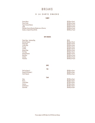 B R E A K S
Prices subject to 8.9% Sales Tax & 24% Service Charge
À L A C A R T E S N A C K S
CANDY
Gummy Bears $17.00 per Pound
Pecan Turtles $23.00 per Pound
Yogurt-Covered Raisins $23.00 per Pound
Fudge $29.00 per Pound
Chocolate-Covered Almonds, Blueberries or Cherries $29.00 per Pound
Cashew or Spanish Peanut Brittle $29.00 per Pound
DRY SNACKS
Potato Chips – Individual Bag $3.50
Buttered Popcorn $12.00 per Pound
Potato Chips $13.00 per Pound
Tortilla Chips $13.00 per Pound
Pretzels $14.00 per Pound
Trail Mix $15.00 per Pound
Banana Chips $16.00 per Pound
Pita Chips $17.00 per Pound
Roasted Peanuts $19.00 per Pound
Mixed Nuts $23.00 per Pound
Cashews $25.00 per Pound
Pistachios $29.00 per Pound
DIPS
Hot
Chili Con Queso V $29.00 per Quart
Spinach & Artichoke V $34.00 per Quart
Crab & Spinach $40.00 per Quart
Cold
Salsa $23.00 per Quart
Ranch $25.00 per Quart
French Onion $27.00 per Quart
Hummus $27.00 per Quart
Southwestern $27.00 per Quart
Guacamole $29.00 per Quart
 
