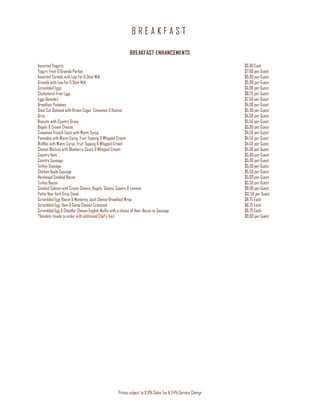 B R E A K F A S T
Prices subject to 8.9% Sales Tax & 24% Service Charge
BREAKFAST ENHANCEMENTS
Assorted Yogurts $5.00 Each
Yogurt, Fruit & Granola Parfait $7.00 per Guest
Assorted Cereals with Low Fat & Skim Milk $5.00 per Guest
Granola with Low Fat & Skim Milk $5.00 per Guest
Scrambled Eggs $4.00 per Guest
Cholesterol-Free Eggs $6.25 per Guest
Eggs Benedict $7.00 per Guest
Breakfast Potatoes $4.00 per Guest
Steel Cut Oatmeal with Brown Sugar, Cinnamon & Raisins $5.00 per Guest
Grits $4.00 per Guest
Biscuits with Country Gravy $4.50 per Guest
Bagels & Cream Cheese $5.00 per Guest
Cinnamon French Toast with Warm Syrup $4.50 per Guest
Pancakes with Warm Syrup, Fruit Topping & Whipped Cream $4.50 per Guest
Waffles with Warm Syrup, Fruit Topping & Whipped Cream $4.50 per Guest
Cheese Blintzes with Blueberry Sauce & Whipped Cream $4.00 per Guest
Country Ham $5.00 per Guest
Country Sausage $5.00 per Guest
Turkey Sausage $5.50 per Guest
Chicken Apple Sausage $5.50 per Guest
Hardwood Smoked Bacon $5.00 per Guest
Turkey Bacon $5.50 per Guest
Smoked Salmon with Cream Cheese, Bagels, Onions, Capers & Lemons $8.00 per Guest
Petite New York Strip Steak $12.50 per Guest
Scrambled Egg, Bacon & Monterey Jack Cheese Breakfast Wrap $6.75 Each
Scrambled Egg, Ham & Swiss Cheese Croissant $6.75 Each
Scrambled Egg & Cheddar Cheese English Muffin with a choice of Ham, Bacon or Sausage $6.75 Each
*Omelets (made to order with additional Chef’s fee) $9.00 per Guest
 