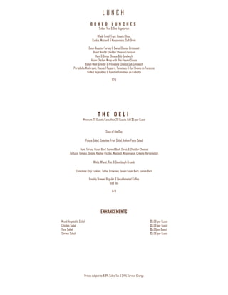 L U N C H
Prices subject to 8.9% Sales Tax & 24% Service Charge
B O X E D L U N C H E S
Select Two & One Vegetarian
Whole Fresh Fruit, Potato Chips,
Cookie, Mustard & Mayonnaise, Soft Drink
Oven-Roasted Turkey & Swiss Cheese Croissant
Roast Beef & Cheddar Cheese Croissant
Ham & Swiss Cheese Sub Sandwich
Asian Chicken Wrap with Thai Peanut Sauce
Italian Meat Grinder & Provolone Cheese Sub Sandwich
Portobello Mushroom, Roasted Peppers, Tomatoes & Red Onions on Focaccia
Grilled Vegetables & Roasted Tomatoes on Ciabatta
$28
T H E D E L I
Minimum 20 Guests/Less than 20 Guests Add $5 per Guest
Soup of the Day
Potato Salad, Coleslaw, Fruit Salad, Italian Pasta Salad
Ham, Turkey, Roast Beef, Corned Beef, Swiss & Cheddar Cheeses
Lettuce, Tomato, Onions, Kosher Pickles, Mustard, Mayonnaise, Creamy Horseradish
White, Wheat, Rye, & Sourdough Breads
Chocolate Chip Cookies, Toffee Brownies, Seven Layer Bars, Lemon Bars
Freshly Brewed Regular & Decaffeinated Coffee
Iced Tea
$28
ENHANCEMENTS
Mixed Vegetable Salad $5.00 per Guest
Chicken Salad $5.00 per Guest
Tuna Salad $5.00per Guest
Shrimp Salad $5.00 per Guest
 