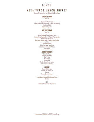 L U N C H
Prices subject to 8.9% Sales Tax & 24% Service Charge
M E S A V E R D E L U N C H B U F F E T
Minimum 20 Guests/Less than 20 Guests Add $5 per Guest
COLD SELECTIONS
Select Two
Southwestern Potato Salad
Tossed Greens with Corn & Jicama, Cilantro Lime Dressing
Fresh Fruit Salad
Chipotle Cabbage Salad
HOT SELECTIONS
Select Two
Chicken Enchiladas, Green Enchilada Sauce
Chicken Fajitas, Sautéed Onions & Peppers, Flour Tortillas
Beef Enchiladas, Red Sauce
Beef Fajitas, Sautéed Onions & Peppers, Flour Tortillas
Beef Tacos
Cheese Quesadillas
Grilled Pork Chops, Salsa Verde
Grilled Chorizo with Peppers & Onions
Pork Tamales
ACCOMPANIMENTS
Spicy Black Beans
Roasted Corn Medley
Chips & Salsa
Spanish Rice
Refried Beans
Cheddar Cheese, Onions, Lettuce
Sour Cream & Guacamole
DESSERT
Mexican Wedding Cake
Chocolate Tres Leches Cake
Churros
Mexican Chocolate Cream
Freshly Brewed Regular & Decaffeinated Coffee
Iced Tea
$32
Additional Hot Entrée add $5 per Guest
 