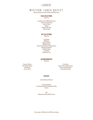 L U N C H
Prices subject to 8.9% Sales Tax & 24% Service Charge
W E S T E R N L U N C H B U F F E T
Minimum 20 Guests/Less than 20 Guests Add $5 per Guest
COLD SELECTIONS
Select Two
Tossed Greens GF V, BBQ Ranch Dressing
Tomato & Cucumber Salad
Fresh Fruit Salad
Coleslaw
Roasted Potato Salad
Macaroni Salad
HOT SELECTIONS
Select Two
Fried Chicken
BBQ Chicken
Rotisserie Chicken
BBQ Beef Brisket
Colorado Chili with Onions & Cheddar Cheese
Pulled Pork Sandwiches
Grilled Pork Chops
Fried Catfish
Grilled Brook Trout
ACCOMPANIMENTS
Select Two
Macaroni & Cheese
Oven Roasted Potatoes
Baked Beans
Corn on the Cob
Green Beans
Bacon & Chive Smashed Potatoes
Buttery Smashed Potatoes
Homemade Kettle Chips
DESSERT
Assorted Miniature Desserts
Corn Bread & Biscuits
Freshly Brewed Regular & Decaffeinated Coffee
Iced Tea
$33
Additional Hot Entrée add $5 per Guest
 