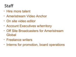 Staff
- Hire more talent
- Ameristream Video Anchor
- On site video editor
- Account Executives w/territory
- Off Site Broadcasters for Ameristream
Global
- Freelance writers
- Interns for promotion, board operations
 