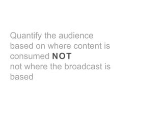 Quantify the audience
based on where content is
consumed NOT
not where the broadcast is
based
 