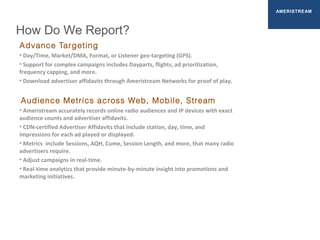 How Do We Report?
AMERISTREAM
Advance Targeting
• Day/Time, Market/DMA, Format, or Listener geo-targeting (GPS).
• Support for complex campaigns includes Dayparts, flights, ad prioritization,
frequency capping, and more.
• Download advertiser affidavits through Ameristream Networks for proof of play.
Audience Metrics across Web, Mobile, Stream
• Ameristream accurately records online radio audiences and IP devices with exact
audience counts and advertiser affidavits.
• CDN-certified Advertiser Affidavits that include station, day, time, and
impressions for each ad played or displayed.
• Metrics include Sessions, AQH, Cume, Session Length, and more, that many radio
advertisers require.
• Adjust campaigns in real-time.
• Real-time analytics that provide minute-by-minute insight into promotions and
marketing initiatives.
 