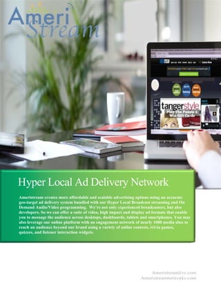 Hyper Local Ad Delivery Network
Ameristream creates more affordable and scalable advertising options using an accurate
geo-target ad delivery system bundled with our Hyper Local Broadcast streaming and On
Demand Audio/Video programming. We’re not only experienced broadcasters, but also
developers. So we can offer a suite of video, high impact and display ad formats that enable
you to message the audience across desktops, dashboards, tablets and smartphones. You may
also leverage our online platform with an engagement network of nearly 1000 media sites to
reach an audience beyond our brand using a variety of online contests, trivia games,
quizzes, and listener interaction widgets.
Ameristreamlive.com
Ameristreamnetworks.com
 