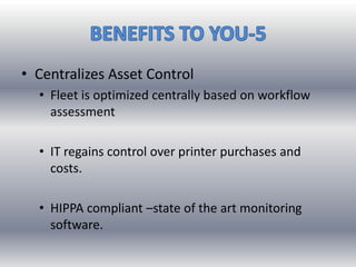 • Centralizes Asset Control
• Fleet is optimized centrally based on workflow
assessment
• IT regains control over printer purchases and
costs.
• HIPPA compliant –state of the art monitoring
software.
 