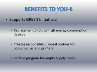 • Supports GREEN Initiatives:
• Replacement of old or high energy consumption
devices
• Creates responsible disposal options for
consumables and printers
• Recycle program for empty supply cores
 