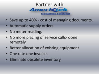 Partner with
• Save up to 40% - cost of managing documents.
• Automatic supply orders.
• No meter reading.
• No more placing of service calls- done
remotely.
• Better allocation of existing equipment
• One rate one invoice.
• Eliminate obsolete inventory
 