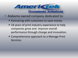 • Alabama owned company dedicated to:
 Partnering with customers to save money.
 18 years of print industry experience to help
companies grow and improve overall
performance through change and innovation.
 Comprehensive approach to a Manage Print
Services.
 