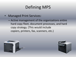 Defining MPS
• Managed Print Services:
– Active management of the organizations entire
hard copy fleet, document processes, and hard
copy strategy. (This would include
copiers, printers, fax, scanners, etc.)
 
