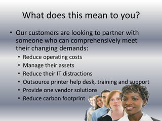 What does this mean to you?
• Our customers are looking to partner with
someone who can comprehensively meet
their changing demands:
• Reduce operating costs
• Manage their assets
• Reduce their IT distractions
• Outsource printer help desk, training and support
• Provide one vendor solutions
• Reduce carbon footprint
 