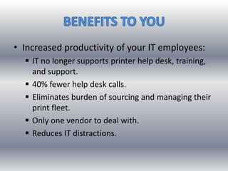 • Increased productivity of your IT employees:
 IT no longer supports printer help desk, training,
and support.
 40% fewer help desk calls.
 Eliminates burden of sourcing and managing their
print fleet.
 Only one vendor to deal with.
 Reduces IT distractions.
 
