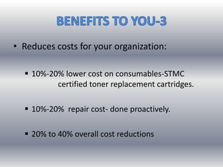• Reduces costs for your organization:
 10%-20% lower cost on consumables-STMC
certified toner replacement cartridges.
 10%-20% repair cost- done proactively.
 20% to 40% overall cost reductions
 