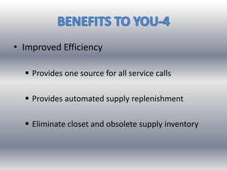 • Improved Efficiency
 Provides one source for all service calls
 Provides automated supply replenishment
 Eliminate closet and obsolete supply inventory
 